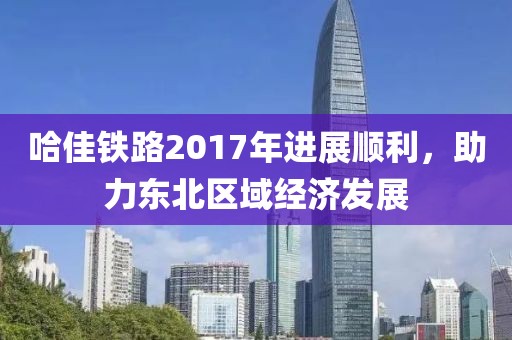 哈佳鐵路2017年進(jìn)展順利，助力東北區(qū)域經(jīng)濟(jì)發(fā)展
