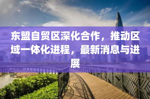 東盟自貿(mào)區(qū)深化合作，推動區(qū)域一體化進(jìn)程，最新消息與進(jìn)展