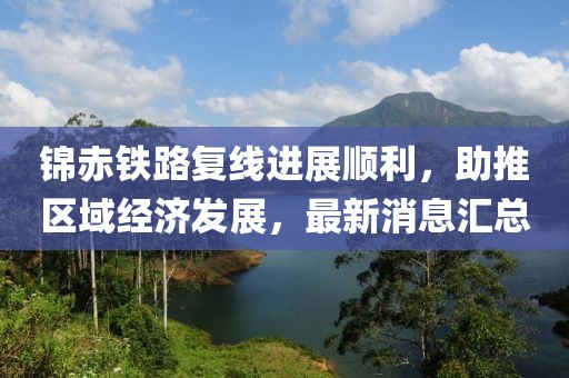 錦赤鐵路復線進展順利，助推區(qū)域經(jīng)濟發(fā)展，最新消息匯總