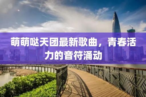 萌萌噠天團最新歌曲，青春活力的音符涌動