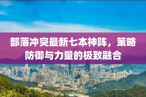 部落沖突最新七本神陣，策略防御與力量的極致融合