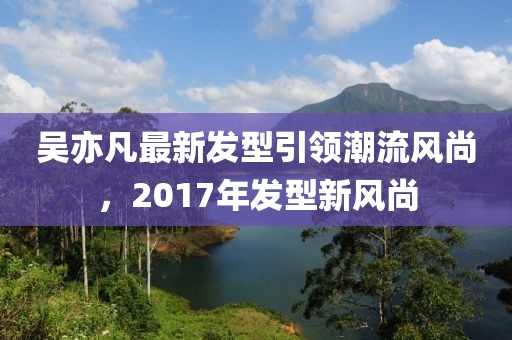 吳亦凡最新發(fā)型引領(lǐng)潮流風(fēng)尚，2017年發(fā)型新風(fēng)尚
