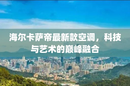 海爾卡薩帝最新款空調(diào)，科技與藝術(shù)的巔峰融合