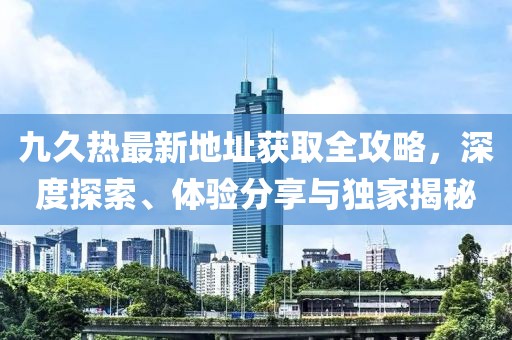 九久熱最新地址獲取全攻略，深度探索、體驗(yàn)分享與獨(dú)家揭秘