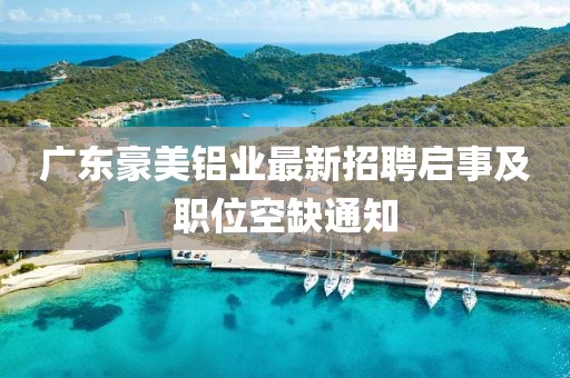 廣東豪美鋁業(yè)最新招聘啟事及職位空缺通知
