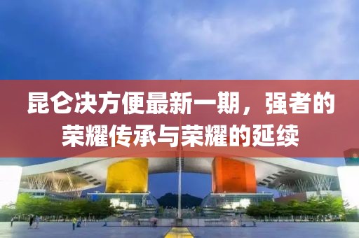 昆侖決方便最新一期，強(qiáng)者的榮耀傳承與榮耀的延續(xù)