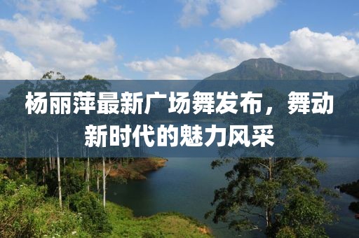 楊麗萍最新廣場舞發(fā)布，舞動新時代的魅力風(fēng)采