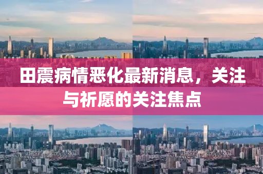 田震病情惡化最新消息，關(guān)注與祈愿的關(guān)注焦點(diǎn)