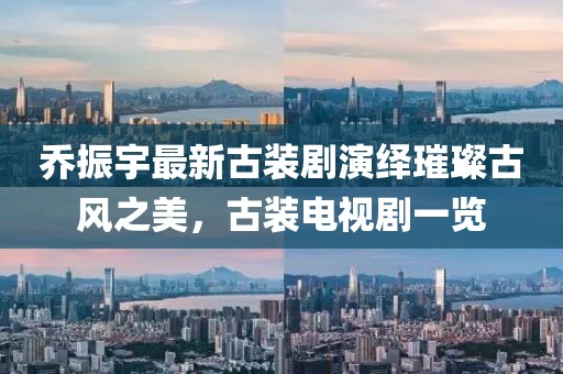喬振宇最新古裝劇演繹璀璨古風之美，古裝電視劇一覽