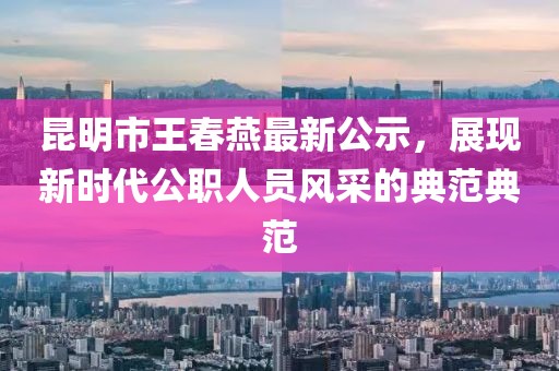 昆明市王春燕最新公示，展現(xiàn)新時(shí)代公職人員風(fēng)采的典范典范