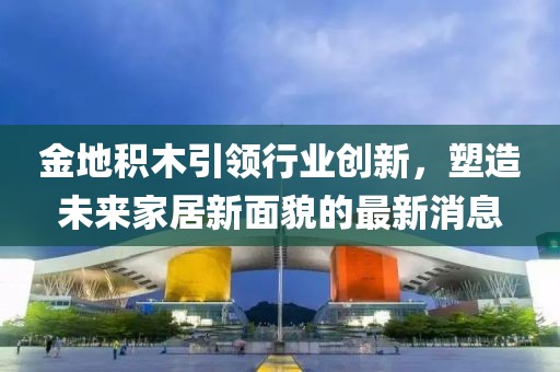 金地積木引領(lǐng)行業(yè)創(chuàng)新，塑造未來家居新面貌的最新消息