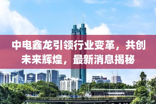 中電鑫龍引領(lǐng)行業(yè)變革，共創(chuàng)未來(lái)輝煌，最新消息揭秘