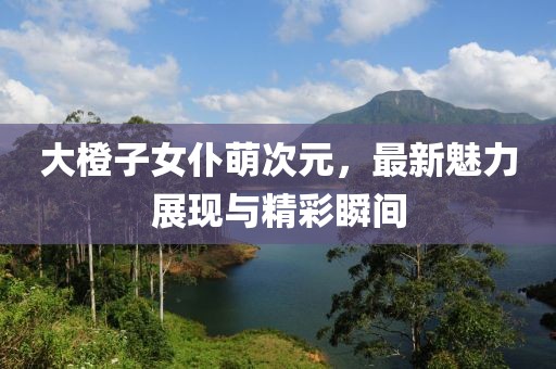 大橙子女仆萌次元，最新魅力展現(xiàn)與精彩瞬間