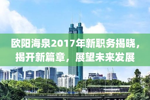 歐陽海泉2017年新職務揭曉，揭開新篇章，展望未來發(fā)展
