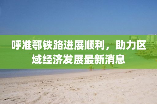 呼準鄂鐵路進展順利，助力區(qū)域經(jīng)濟發(fā)展最新消息