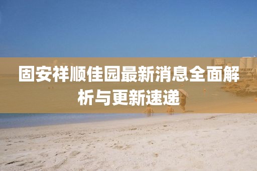 固安祥順佳園最新消息全面解析與更新速遞