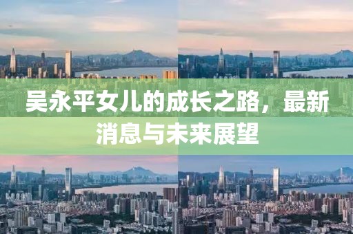 吳永平女兒的成長(zhǎng)之路，最新消息與未來展望
