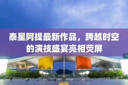 泰星阿提最新作品，跨越時空的演技盛宴亮相熒屏