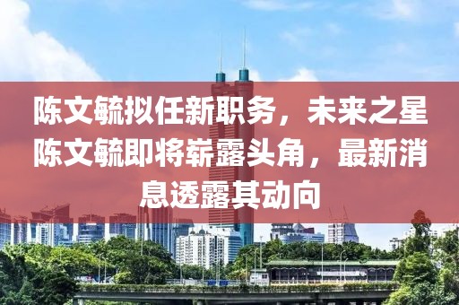 陳文毓擬任新職務(wù)，未來之星陳文毓即將嶄露頭角，最新消息透露其動向