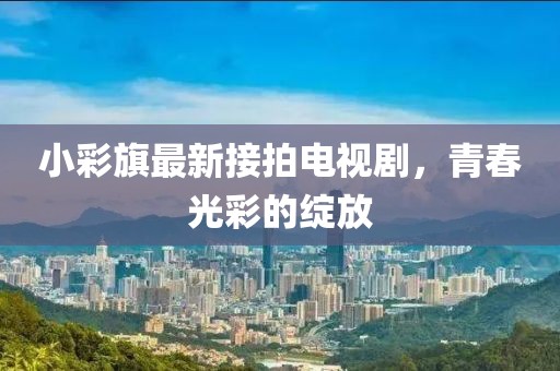小彩旗最新接拍電視劇，青春光彩的綻放