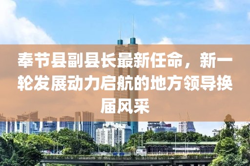 奉節(jié)縣副縣長最新任命，新一輪發(fā)展動(dòng)力啟航的地方領(lǐng)導(dǎo)換屆風(fēng)采