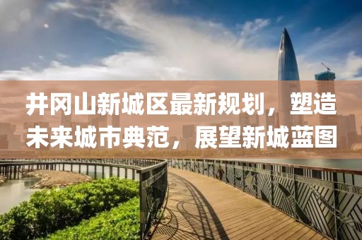 井岡山新城區(qū)最新規(guī)劃，塑造未來城市典范，展望新城藍(lán)圖