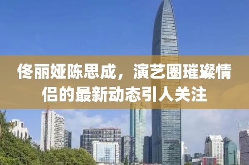 佟麗婭陳思成，演藝圈璀璨情侶的最新動(dòng)態(tài)引人關(guān)注