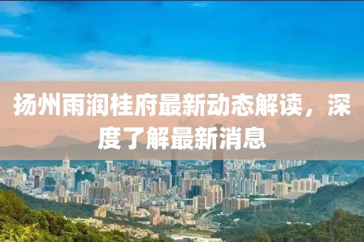 揚(yáng)州雨潤(rùn)桂府最新動(dòng)態(tài)解讀，深度了解最新消息