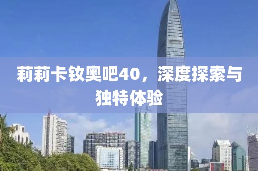 莉莉卡釹奧吧40，深度探索與獨(dú)特體驗(yàn)