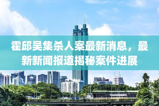 霍邱吳集殺人案最新消息，最新新聞報道揭秘案件進展