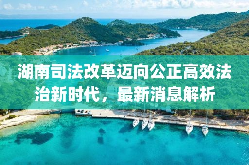 湖南司法改革邁向公正高效法治新時(shí)代，最新消息解析