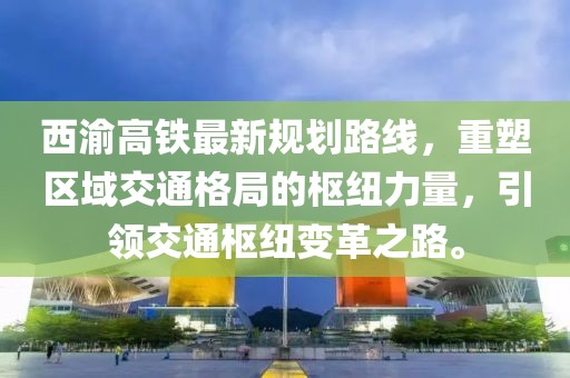 西渝高鐵最新規(guī)劃路線，重塑區(qū)域交通格局的樞紐力量，引領(lǐng)交通樞紐變革之路。