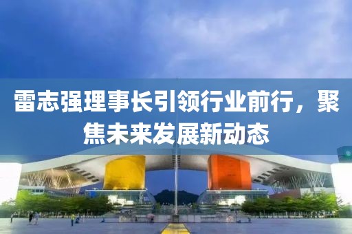雷志強(qiáng)理事長引領(lǐng)行業(yè)前行，聚焦未來發(fā)展新動態(tài)