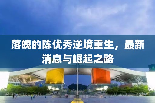 落魄的陳優(yōu)秀逆境重生，最新消息與崛起之路