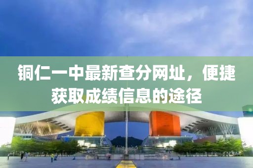 銅仁一中最新查分網(wǎng)址，便捷獲取成績信息的途徑
