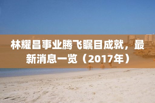 林耀昌事業(yè)騰飛矚目成就，最新消息一覽（2017年）