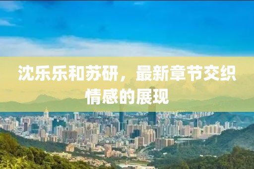 沈樂樂和蘇研，最新章節(jié)交織情感的展現(xiàn)