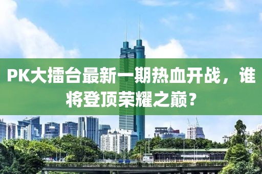 PK大擂臺最新一期熱血開戰(zhàn)，誰將登頂榮耀之巔？
