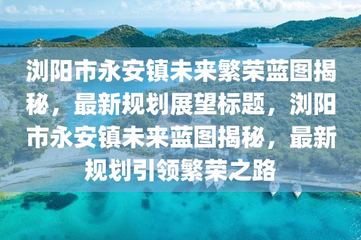 瀏陽市永安鎮(zhèn)未來繁榮藍圖揭秘，最新規(guī)劃展望標題，瀏陽市永安鎮(zhèn)未來藍圖揭秘，最新規(guī)劃引領繁榮之路