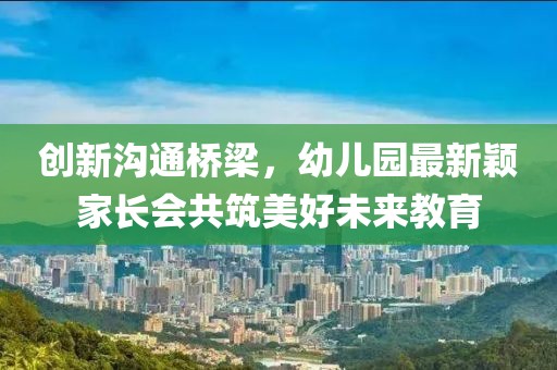 創(chuàng)新溝通橋梁，幼兒園最新穎家長會共筑美好未來教育