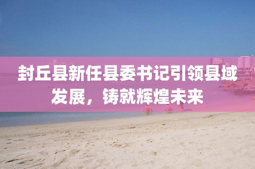 封丘縣新任縣委書記引領縣域發(fā)展，鑄就輝煌未來