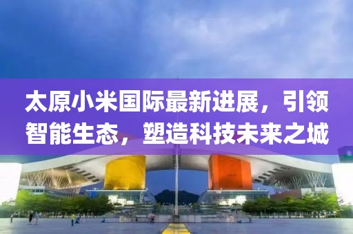 太原小米國(guó)際最新進(jìn)展，引領(lǐng)智能生態(tài)，塑造科技未來之城