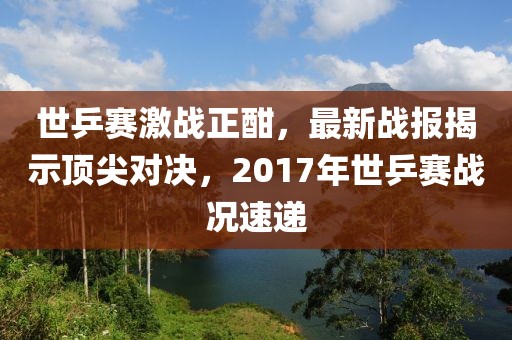 世乒賽激戰(zhàn)正酣，最新戰(zhàn)報(bào)揭示頂尖對(duì)決，2017年世乒賽戰(zhàn)況速遞