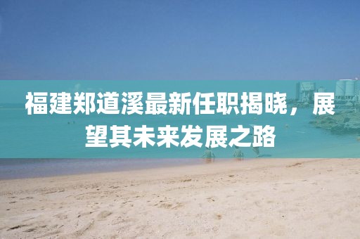 福建鄭道溪最新任職揭曉，展望其未來發(fā)展之路