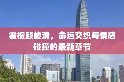 霍梔顧峻清，命運交織與情感碰撞的最新章節(jié)