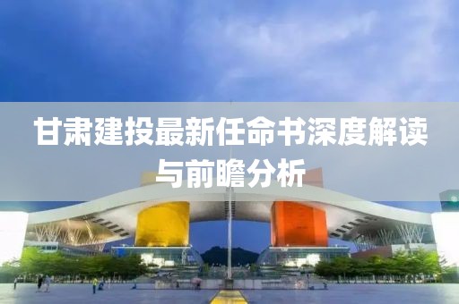 甘肅建投最新任命書深度解讀與前瞻分析
