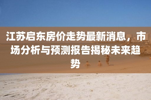 江蘇啟東房價(jià)走勢(shì)最新消息，市場(chǎng)分析與預(yù)測(cè)報(bào)告揭秘未來趨勢(shì)