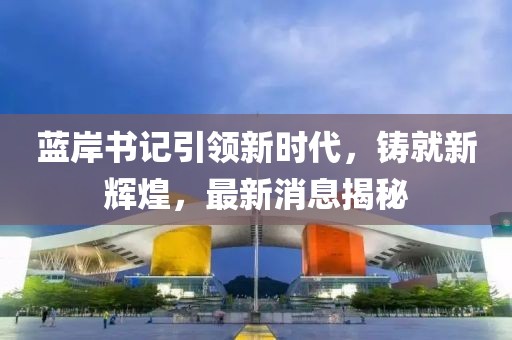 藍岸書記引領(lǐng)新時代，鑄就新輝煌，最新消息揭秘
