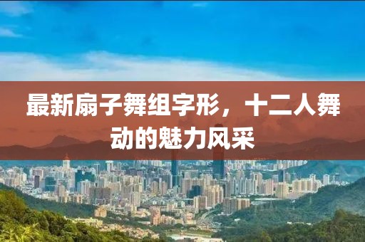 最新扇子舞組字形，十二人舞動(dòng)的魅力風(fēng)采
