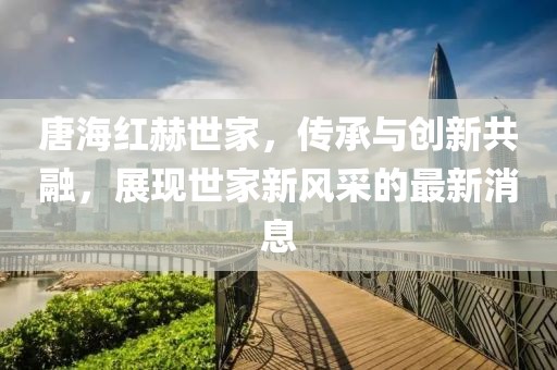 唐海紅赫世家，傳承與創(chuàng)新共融，展現(xiàn)世家新風采的最新消息